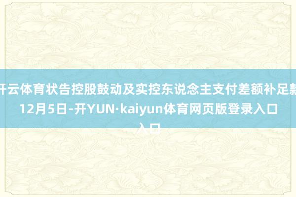 开云体育状告控股鼓动及实控东说念主支付差额补足款12月5日-开YUN·kaiyun体育网页版登录入口