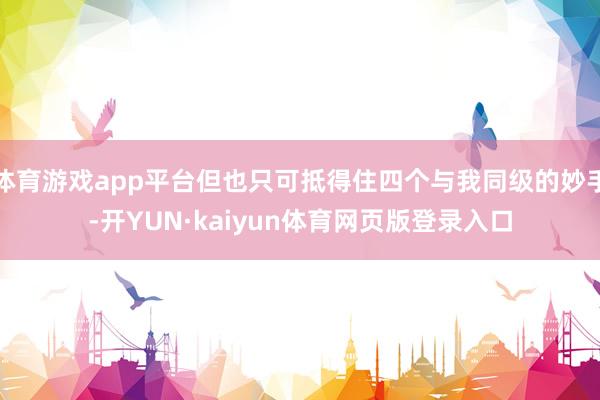 体育游戏app平台但也只可抵得住四个与我同级的妙手-开YUN·kaiyun体育网页版登录入口
