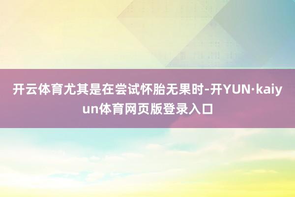 开云体育尤其是在尝试怀胎无果时-开YUN·kaiyun体育网页版登录入口